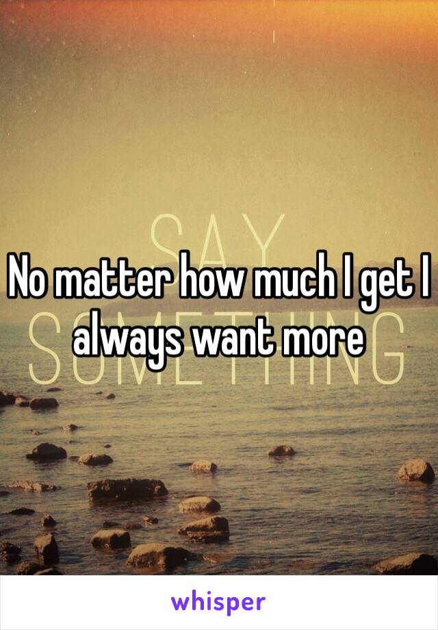 No matter how much I get I always want more 