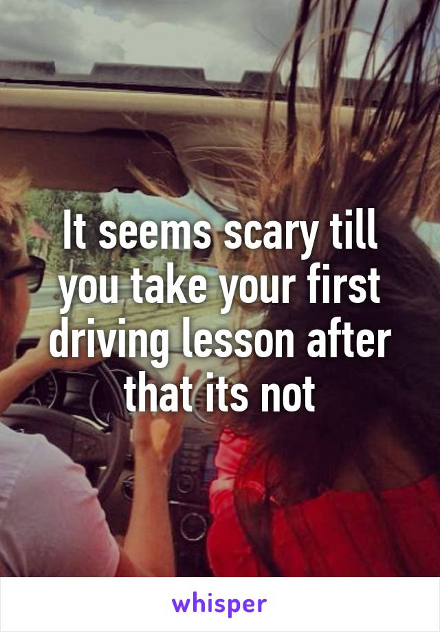 It seems scary till you take your first driving lesson after that its not