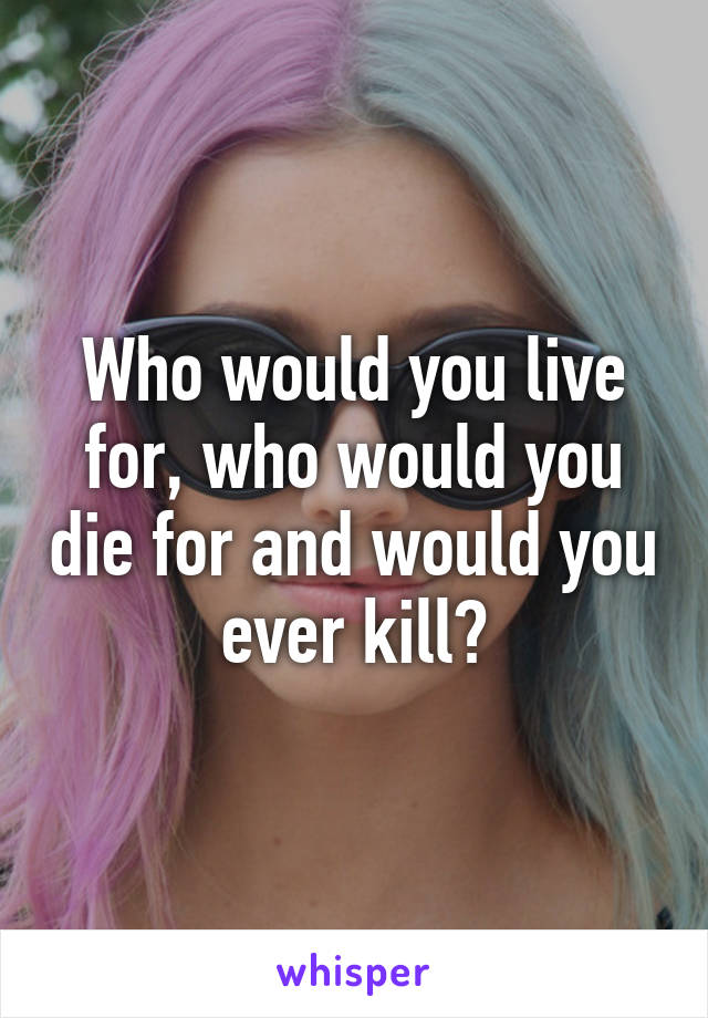 Who would you live for, who would you die for and would you ever kill?