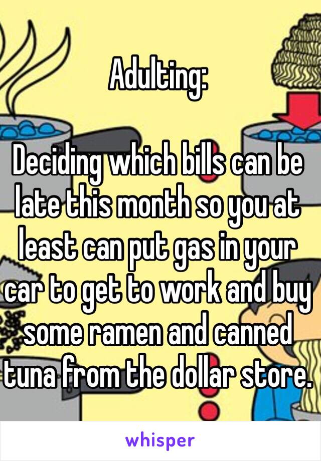 Adulting:

Deciding which bills can be late this month so you at least can put gas in your car to get to work and buy some ramen and canned tuna from the dollar store.