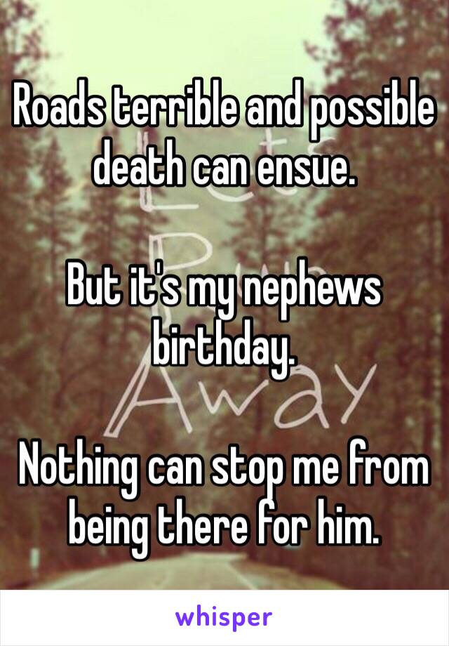 Roads terrible and possible death can ensue. 

But it's my nephews birthday. 

Nothing can stop me from being there for him. 