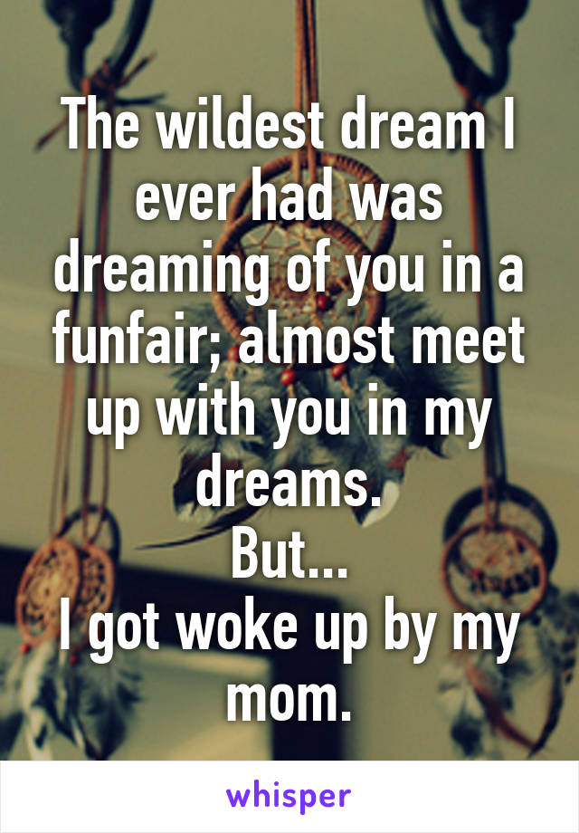 The wildest dream I ever had was dreaming of you in a funfair; almost meet up with you in my dreams.
But...
I got woke up by my mom.