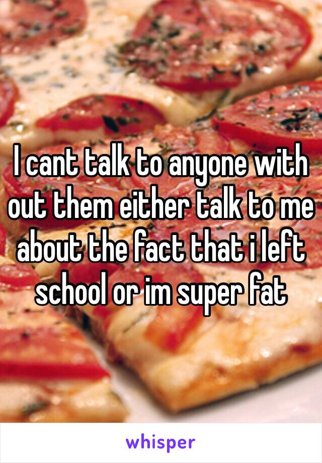 I cant talk to anyone with out them either talk to me about the fact that i left school or im super fat 