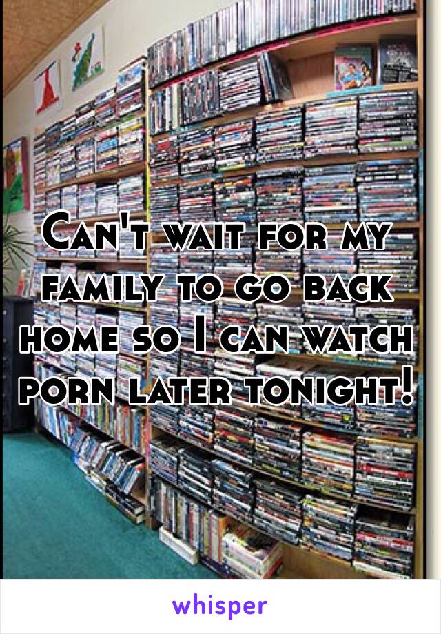 Can't wait for my family to go back home so I can watch porn later tonight!