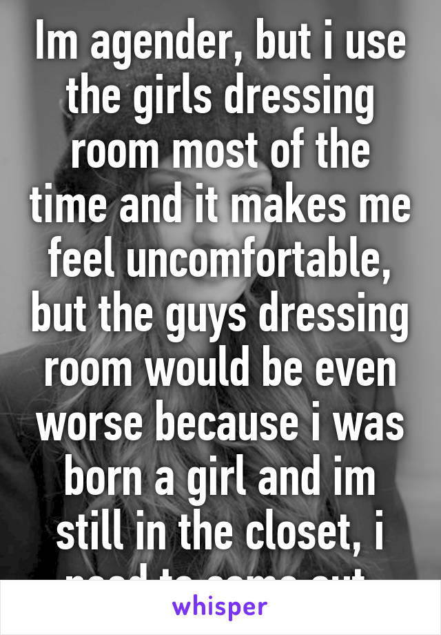 Im agender, but i use the girls dressing room most of the time and it makes me feel uncomfortable, but the guys dressing room would be even worse because i was born a girl and im still in the closet, i need to come out 