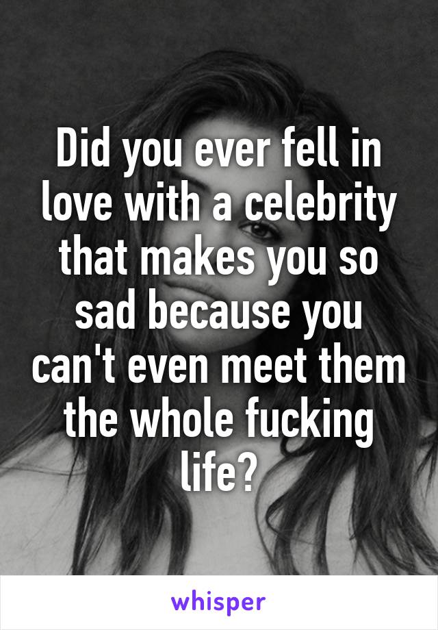 Did you ever fell in love with a celebrity that makes you so sad because you can't even meet them the whole fucking life?