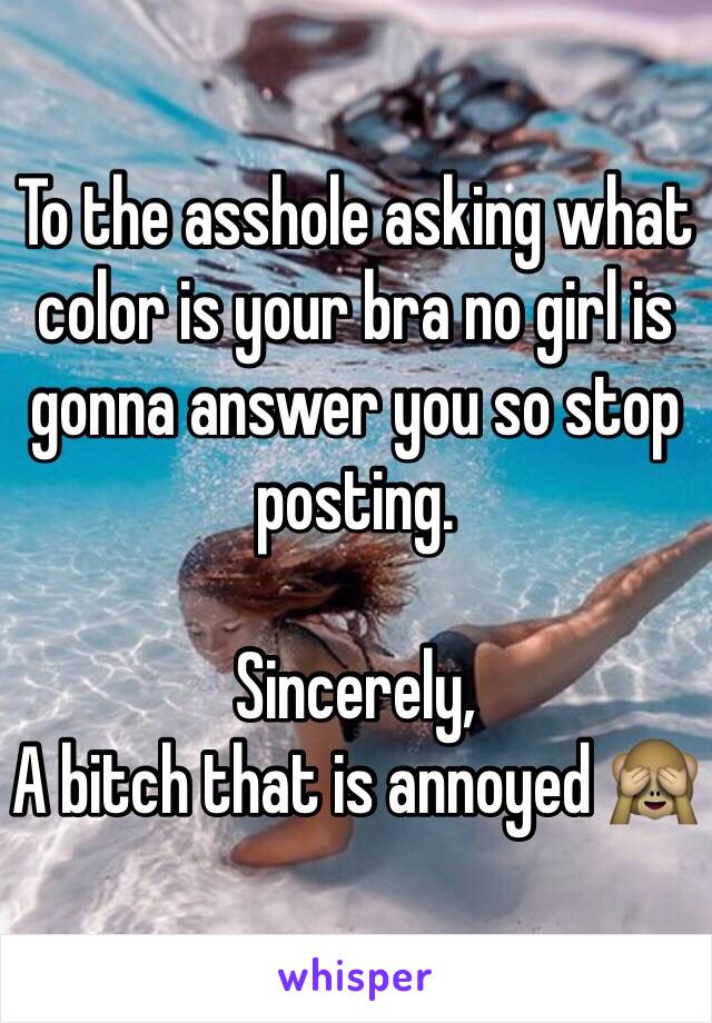 To the asshole asking what color is your bra no girl is gonna answer you so stop posting.

Sincerely,
A bitch that is annoyed 🙈