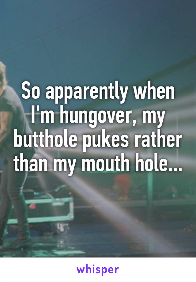 So apparently when I'm hungover, my butthole pukes rather than my mouth hole... 