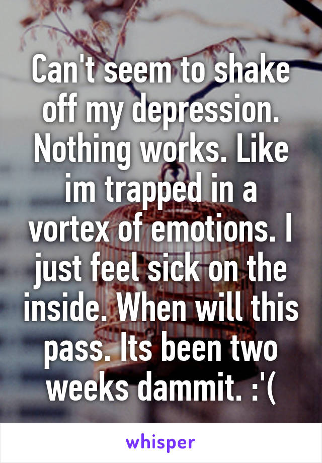 Can't seem to shake off my depression. Nothing works. Like im trapped in a vortex of emotions. I just feel sick on the inside. When will this pass. Its been two weeks dammit. :'(