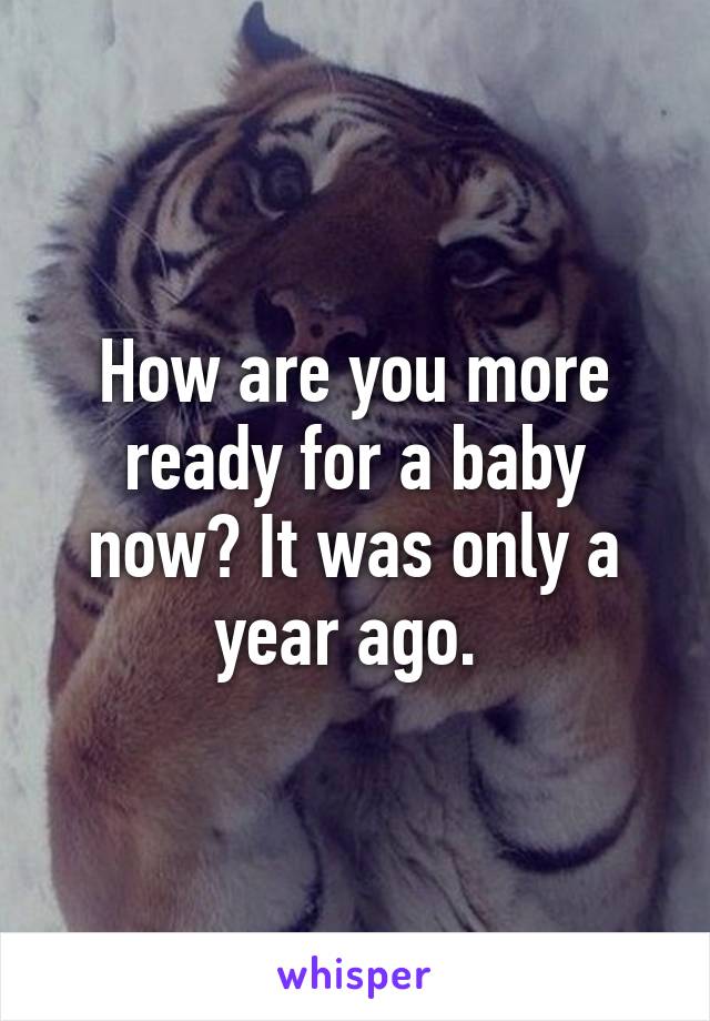 How are you more ready for a baby now? It was only a year ago. 