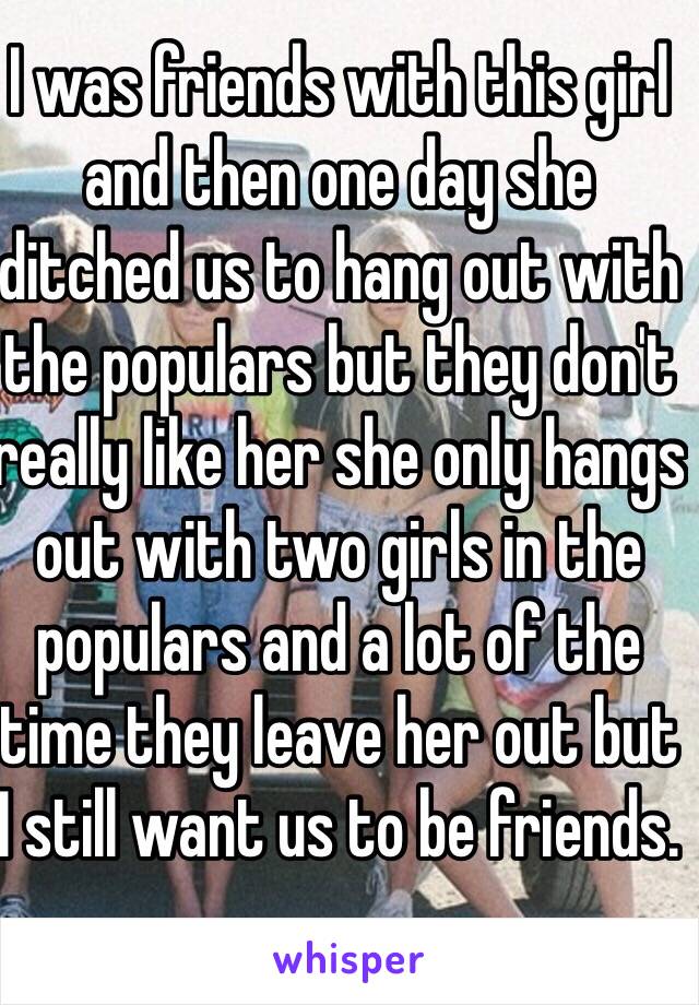 I was friends with this girl and then one day she ditched us to hang out with the populars but they don't really like her she only hangs out with two girls in the populars and a lot of the time they leave her out but I still want us to be friends.