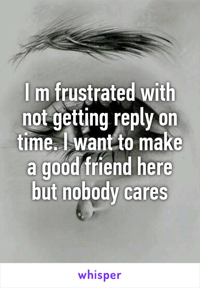 I m frustrated with not getting reply on time. I want to make a good friend here but nobody cares