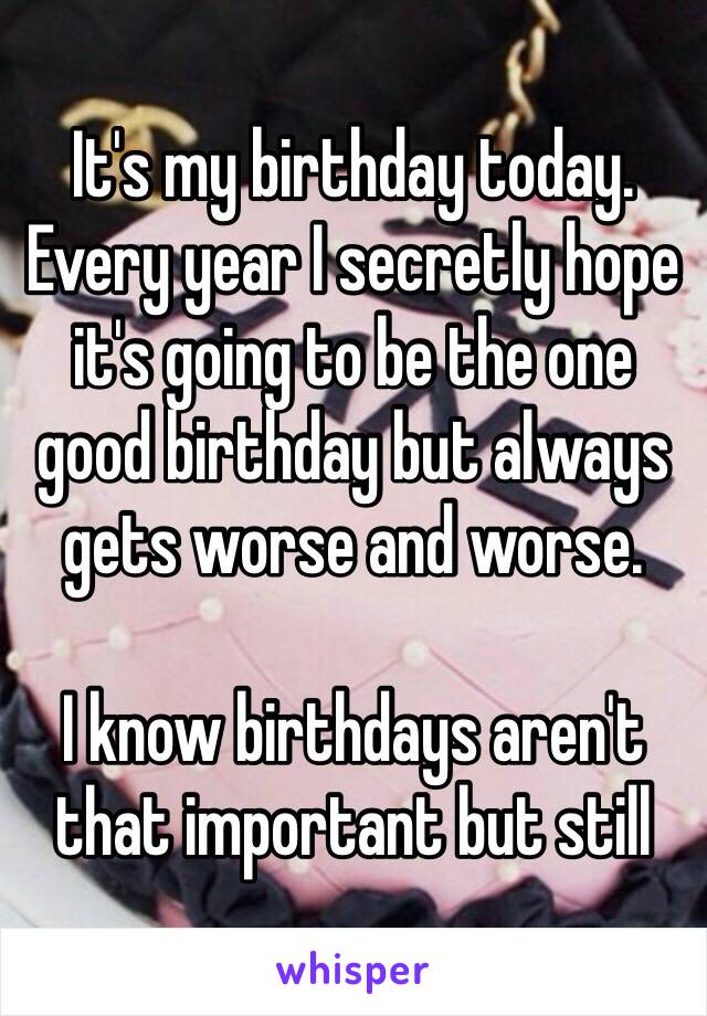 It's my birthday today. Every year I secretly hope it's going to be the one good birthday but always gets worse and worse.

I know birthdays aren't that important but still 