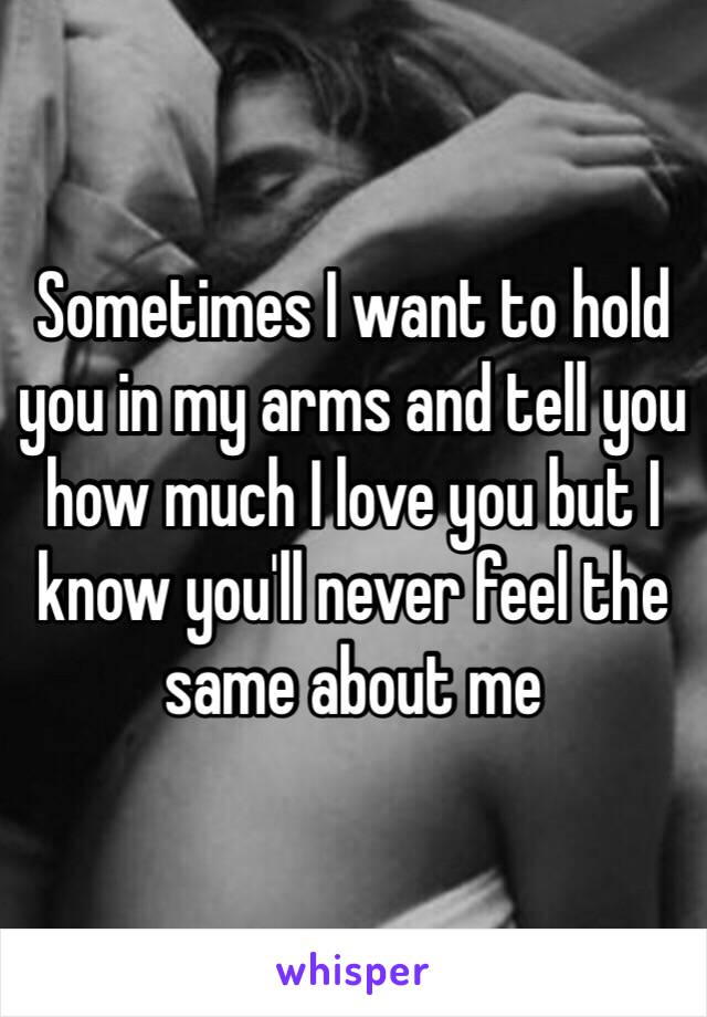 Sometimes I want to hold you in my arms and tell you how much I love you but I know you'll never feel the same about me