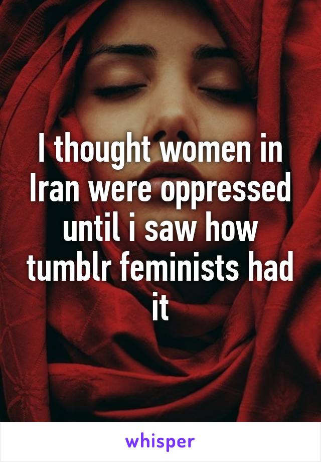 I thought women in Iran were oppressed until i saw how tumblr feminists had it