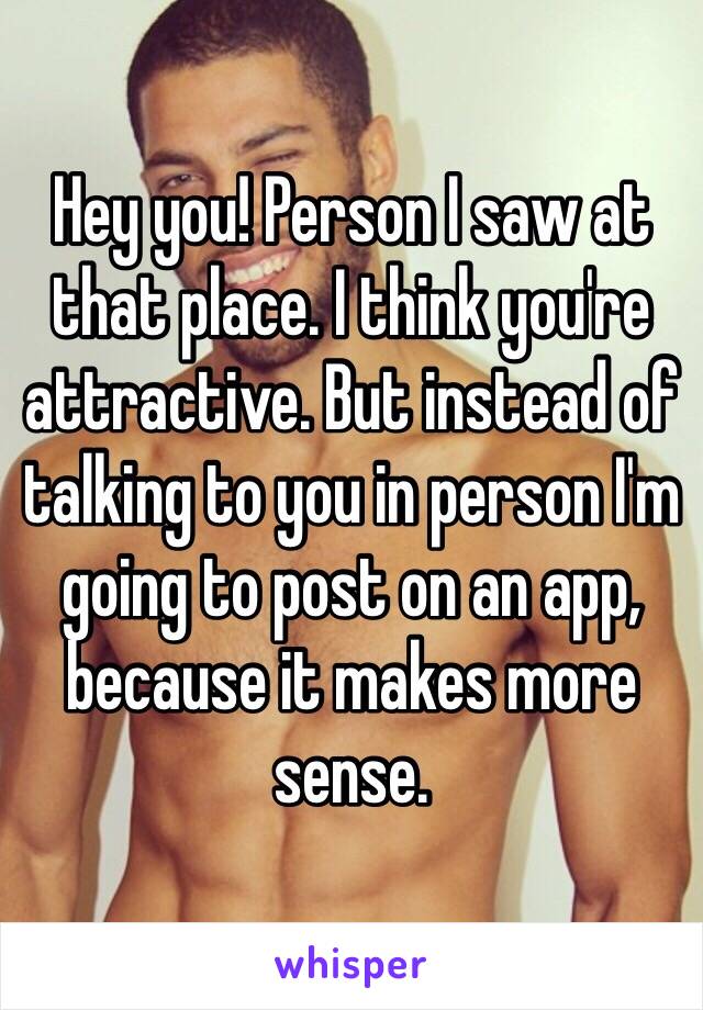 Hey you! Person I saw at that place. I think you're attractive. But instead of talking to you in person I'm going to post on an app, because it makes more sense. 