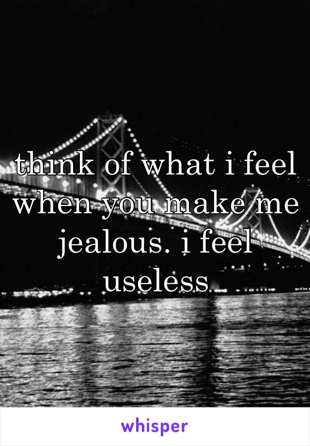 think of what i feel when you make me jealous. i feel useless