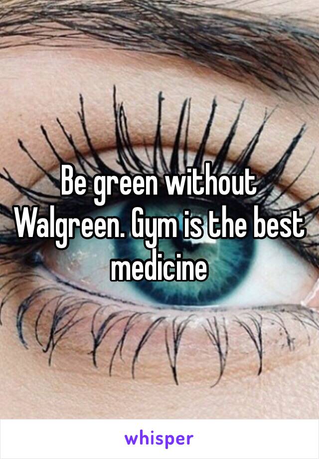 Be green without Walgreen. Gym is the best medicine 