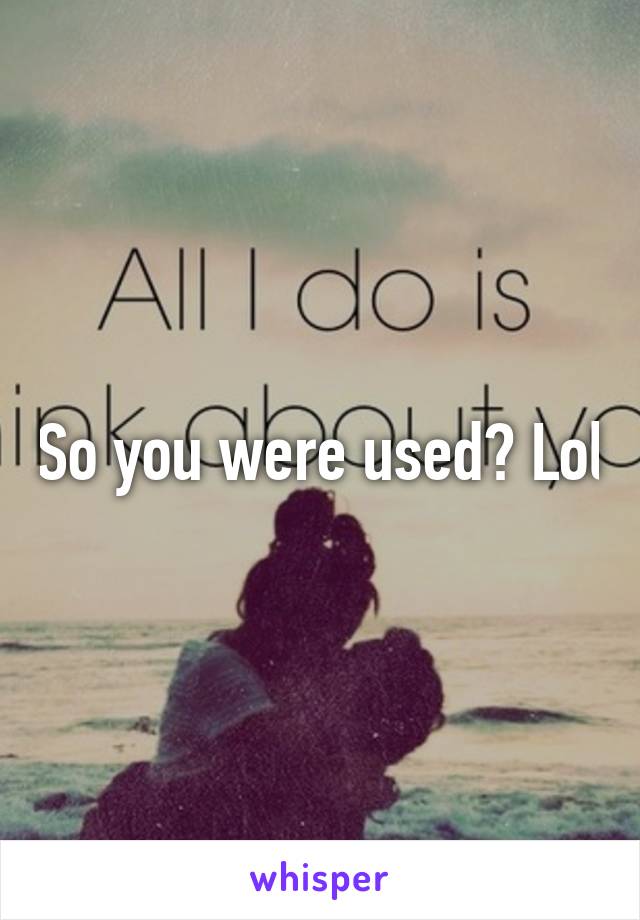 So you were used? Lol