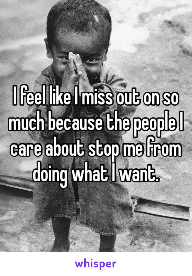 I feel like I miss out on so much because the people I care about stop me from doing what I want. 