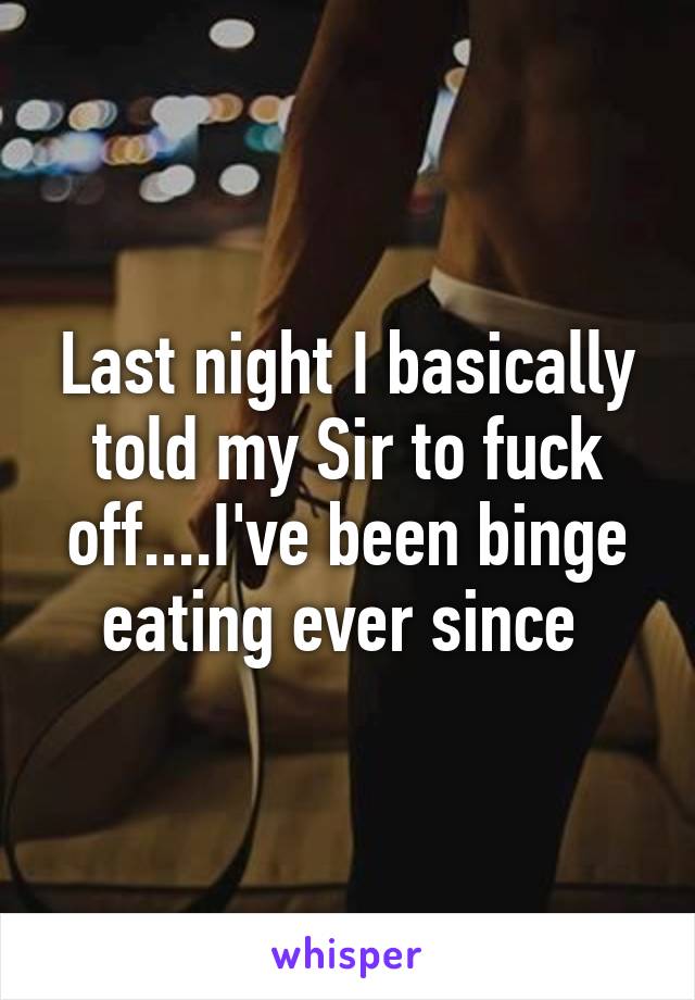 Last night I basically told my Sir to fuck off....I've been binge eating ever since 