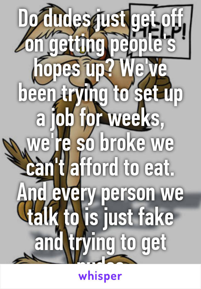 Do dudes just get off on getting people's hopes up? We've been trying to set up a job for weeks, we're so broke we can't afford to eat. And every person we talk to is just fake and trying to get nudes