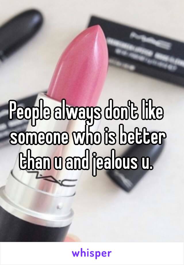 People always don't like someone who is better than u and jealous u. 