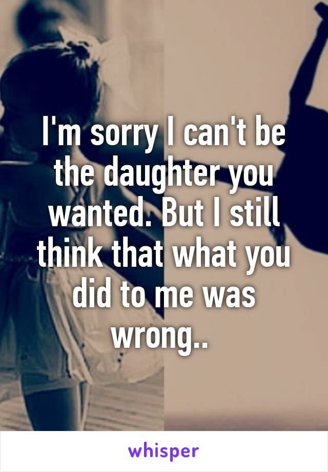 I'm sorry I can't be the daughter you wanted. But I still think that what you did to me was wrong.. 