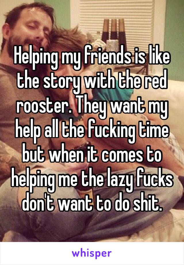 Helping my friends is like the story with the red rooster. They want my help all the fucking time but when it comes to helping me the lazy fucks don't want to do shit.