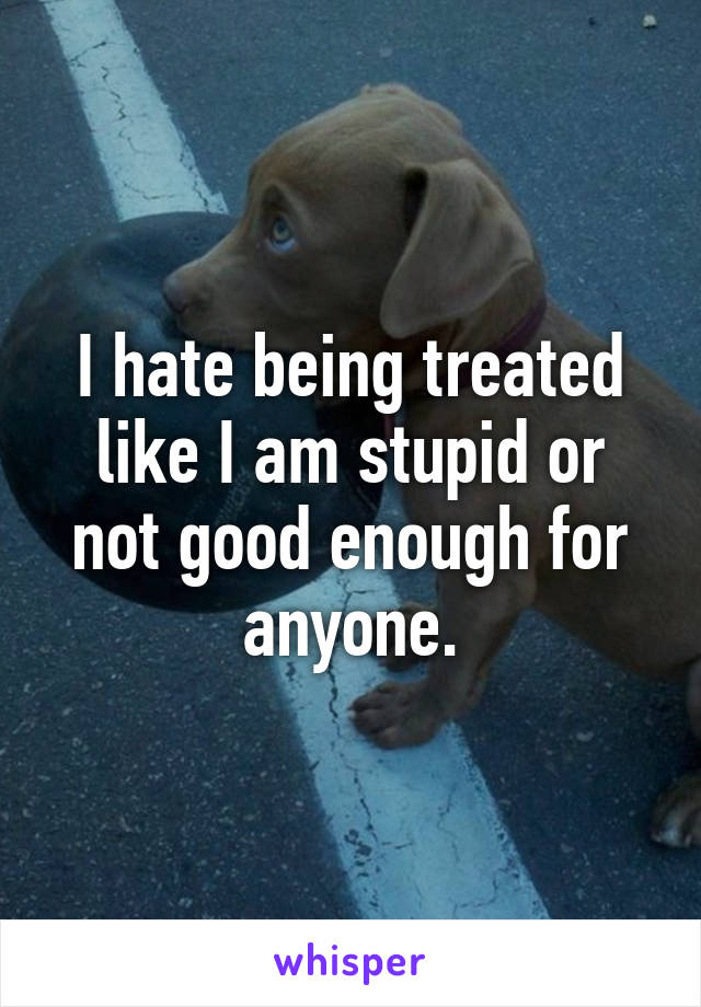 I hate being treated like I am stupid or not good enough for anyone.