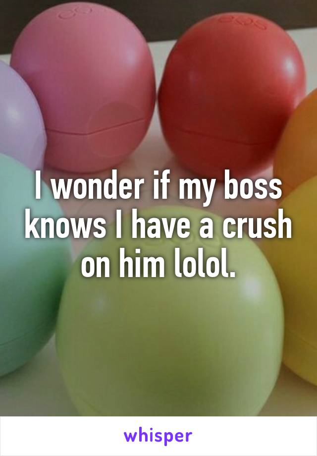 I wonder if my boss knows I have a crush on him lolol.