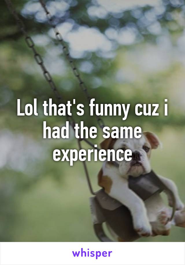 Lol that's funny cuz i had the same experience