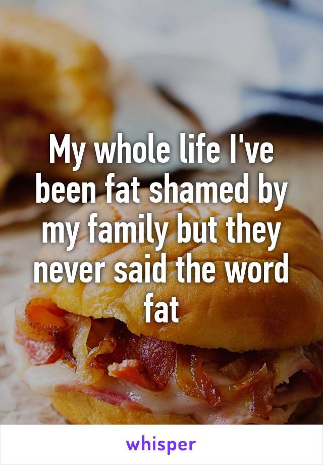 My whole life I've been fat shamed by my family but they never said the word fat