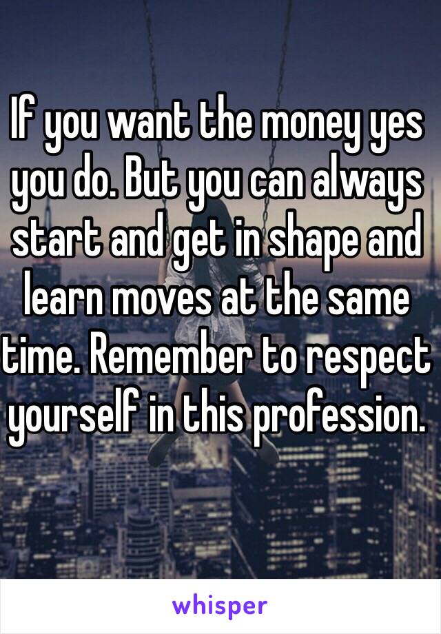 If you want the money yes you do. But you can always start and get in shape and learn moves at the same time. Remember to respect yourself in this profession. 