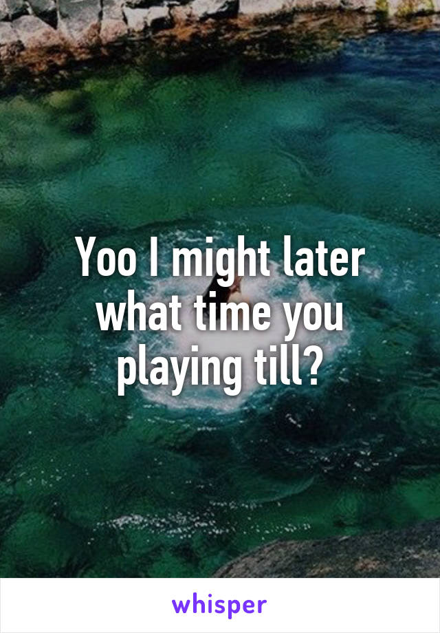 Yoo I might later what time you playing till?