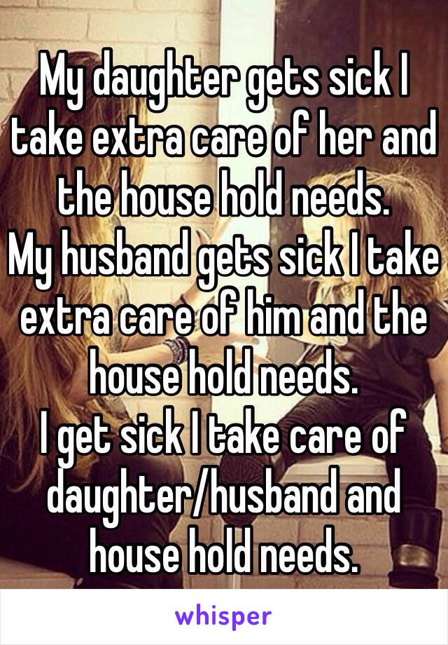 My daughter gets sick I take extra care of her and the house hold needs.
My husband gets sick I take extra care of him and the house hold needs.
I get sick I take care of daughter/husband and house hold needs.