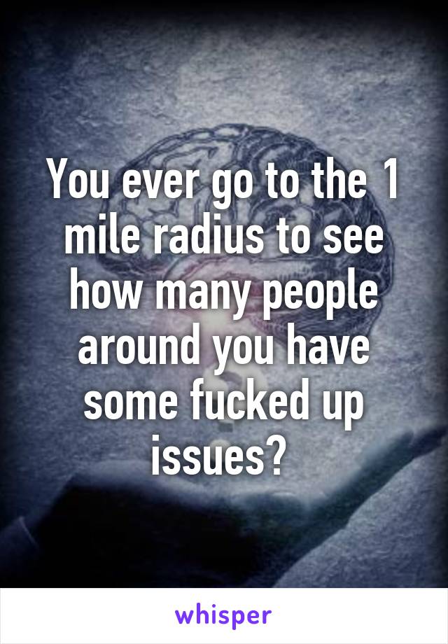 You ever go to the 1 mile radius to see how many people around you have some fucked up issues? 