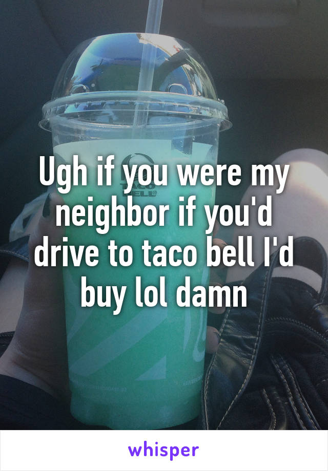 Ugh if you were my neighbor if you'd drive to taco bell I'd buy lol damn