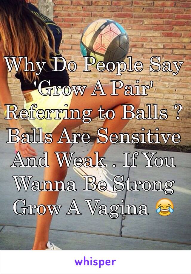 Why Do People Say 'Grow A Pair' Referring to Balls ? Balls Are Sensitive And Weak . If You Wanna Be Strong Grow A Vagina 😂