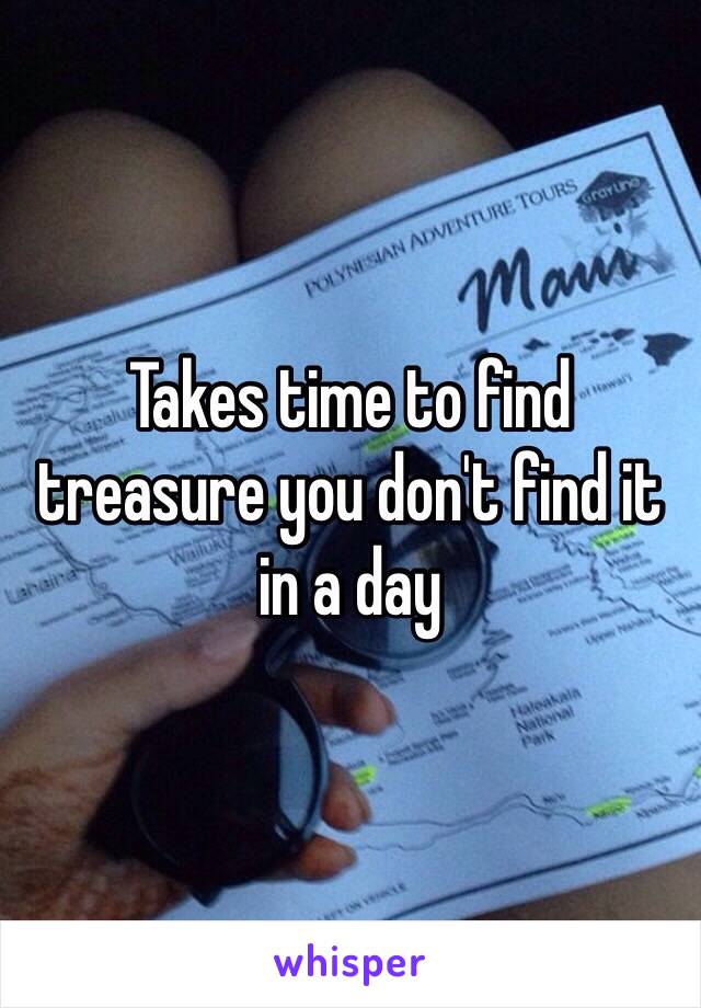 Takes time to find treasure you don't find it in a day