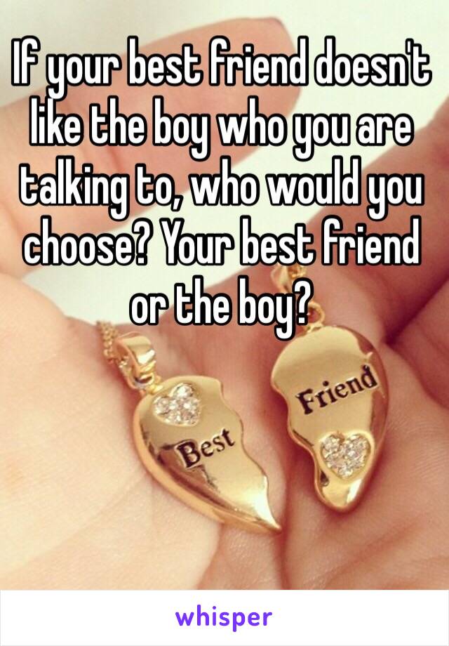 If your best friend doesn't like the boy who you are talking to, who would you choose? Your best friend or the boy? 