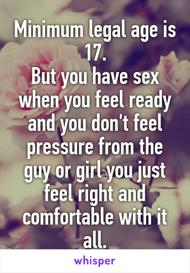 Minimum legal age is 17.
But you have sex when you feel ready and you don't feel pressure from the guy or girl you just feel right and comfortable with it all.