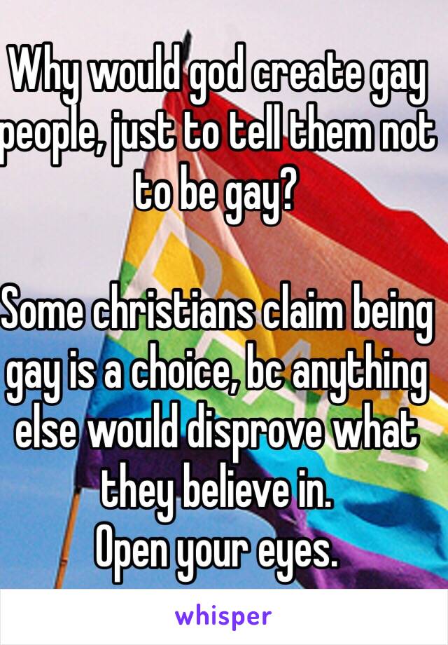 Why would god create gay people, just to tell them not to be gay?

Some christians claim being gay is a choice, bc anything else would disprove what they believe in.
Open your eyes.