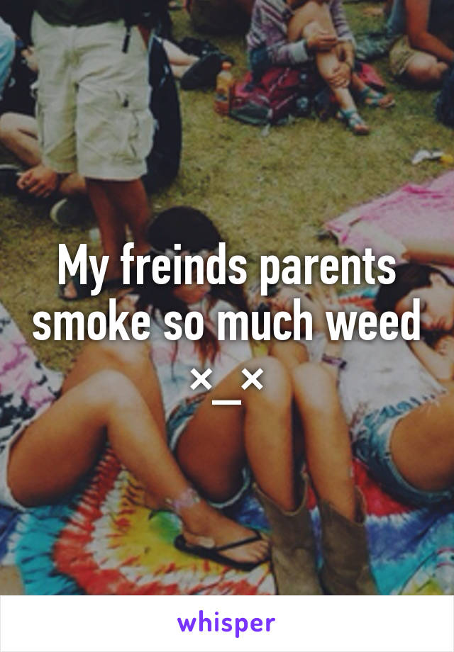 My freinds parents smoke so much weed ×_×