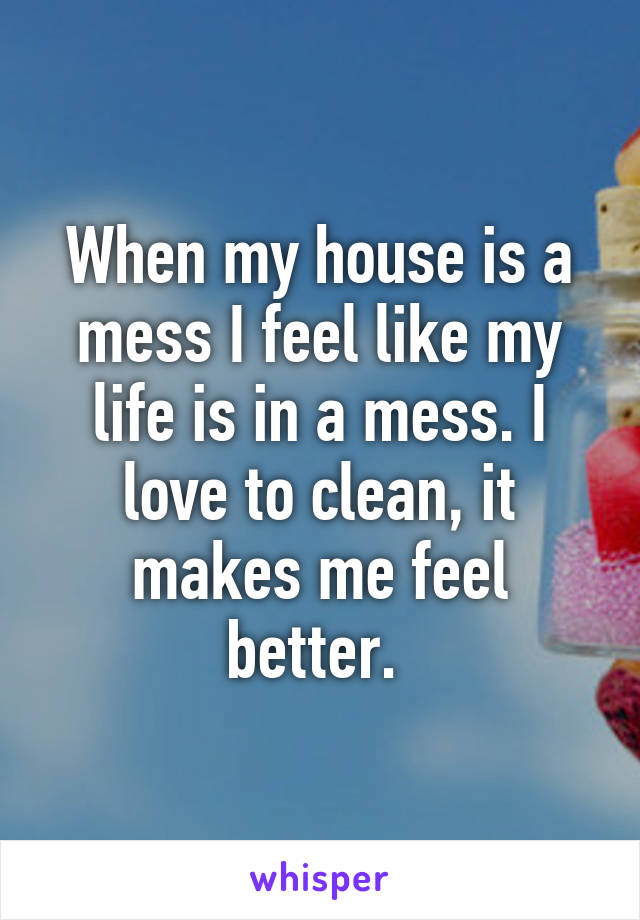 When my house is a mess I feel like my life is in a mess. I love to clean, it makes me feel better. 