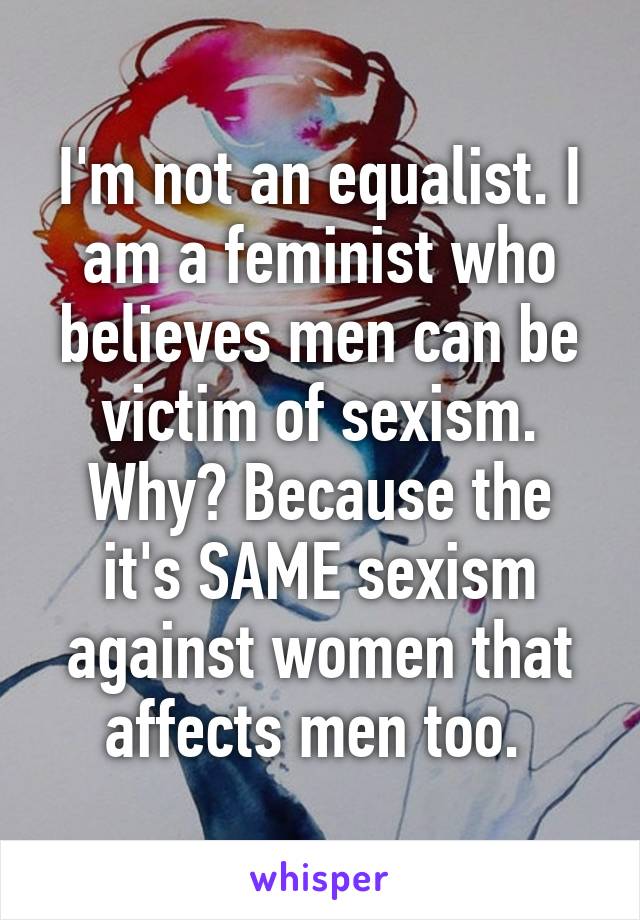 I'm not an equalist. I am a feminist who believes men can be victim of sexism. Why? Because the it's SAME sexism against women that affects men too. 