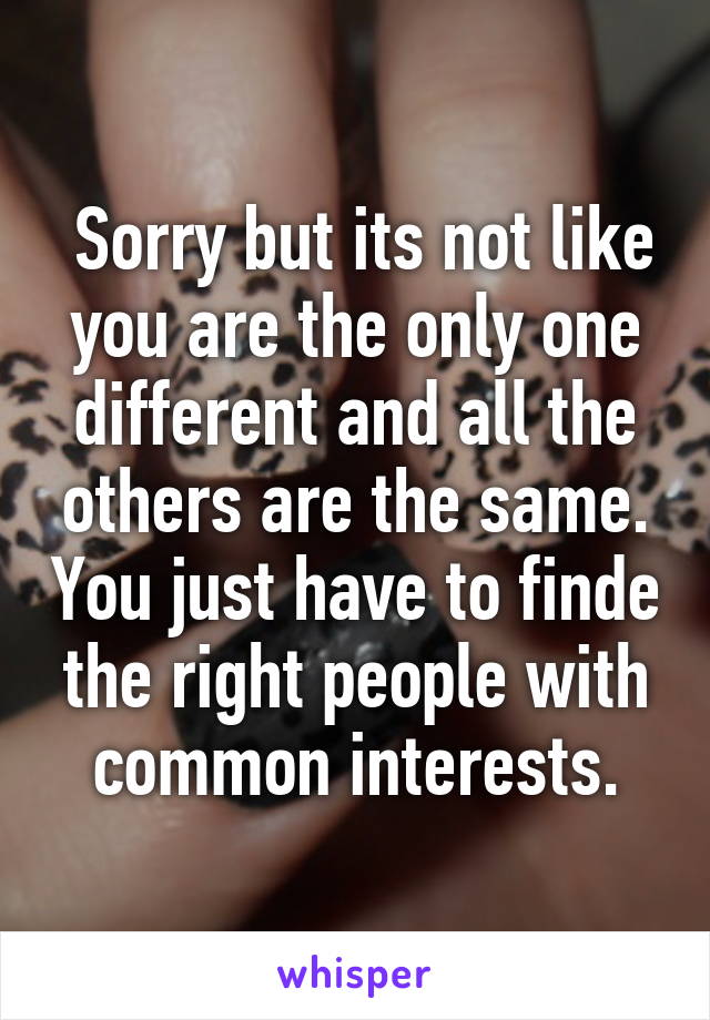  Sorry but its not like you are the only one different and all the others are the same. You just have to finde the right people with common interests.