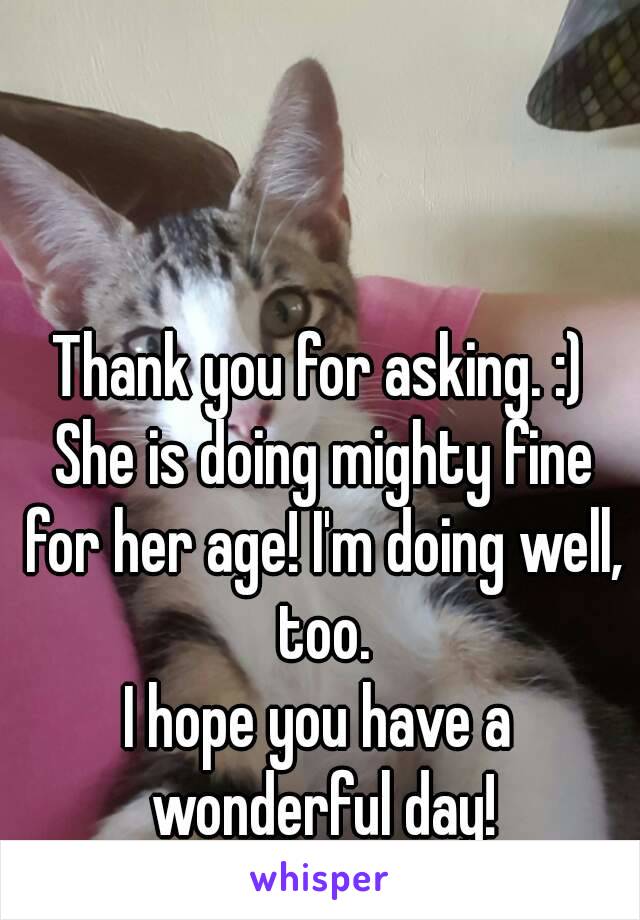 Thank you for asking. :) She is doing mighty fine for her age! I'm doing well, too.
I hope you have a wonderful day!