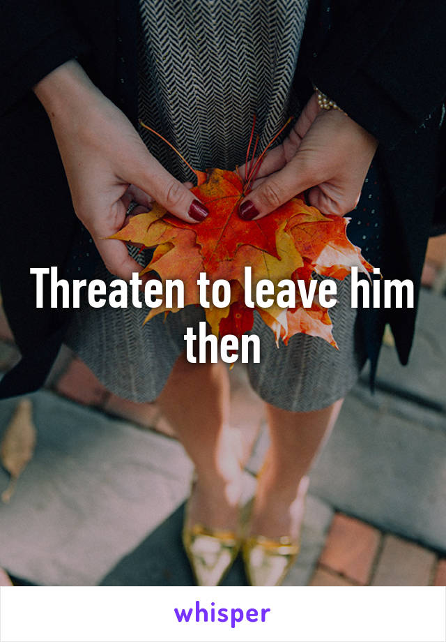 Threaten to leave him then