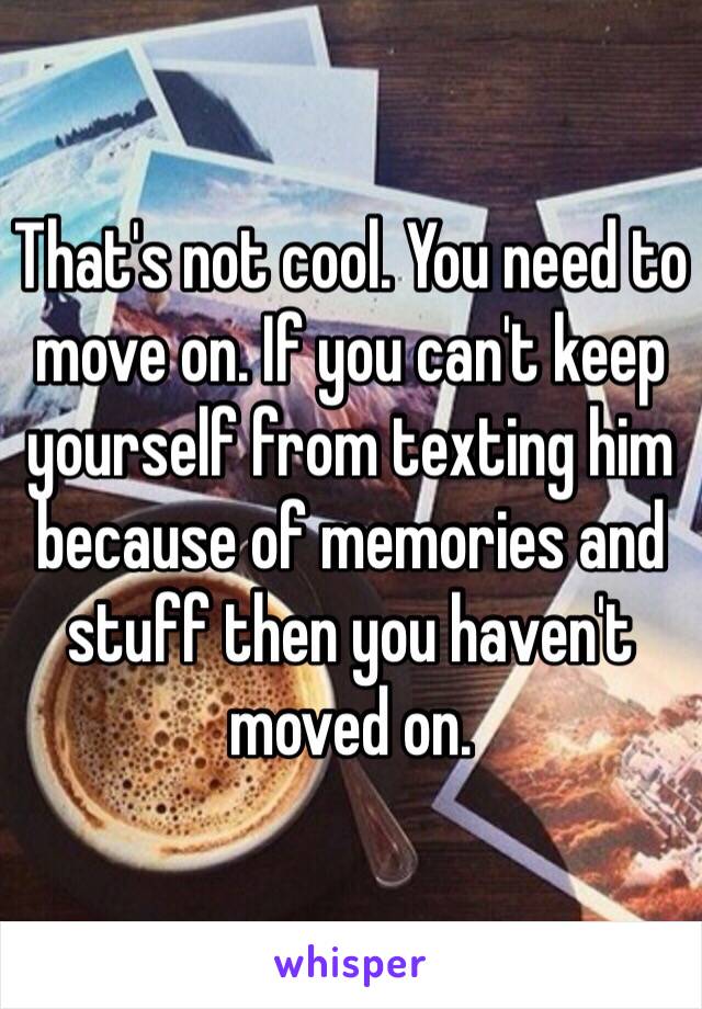 That's not cool. You need to move on. If you can't keep yourself from texting him because of memories and stuff then you haven't moved on. 